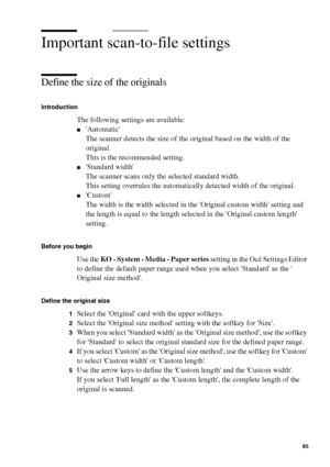 Page 85Scan to file on the Océ TCS400 85
Important scan-to-file settings
Define the size of the originals
Introduction
The following settings are available:
■Automatic
The scanner detects the size of the original based on the width of the 
original.
This is the recommended setting.
■Standard width
The scanner scans only the selected standard width.
This setting overrules the automatically detected width of the original.
■Custom
The width is the width selected in the Original custom width setting and 
the length...