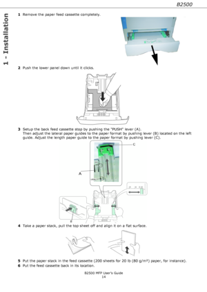 Page 14B2500
1 - Installation
B2500 MFP User’s Guide
14
1Remove the paper feed cassette completely.
2Push the lower panel down until it clicks.    
3Setup the back feed cassette stop by pushing the PUSH lever (A). 
Then adjust the lateral paper guides to the paper format by pushing lever (B) located on the left 
guide. Adjust the length paper guide to the paper format by pushing lever (C).
4Take a paper stack, pull the top sheet off and align it on a flat surface.
5Put the paper stack in the feed cassette (200...