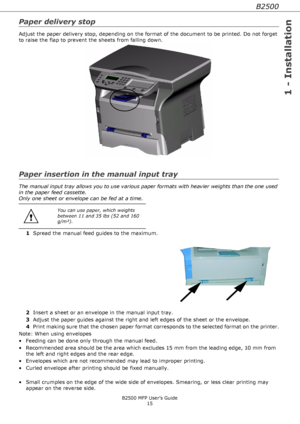 Page 15B2500
1 - Installation
B2500 MFP User’s Guide
15
Paper delivery stop
Adjust the paper delivery stop, depending on the format of the document to be printed. Do not forget 
to raise the flap to prevent the sheets from falling down.
Paper insertion in the manual input tray
The manual input tray allows you to use various paper formats with heavier weights than the one used 
in the paper feed cassette. 
Only one sheet or envelope can be fed at a time.
1Spread the manual feed guides to the maximum.
2Insert a...