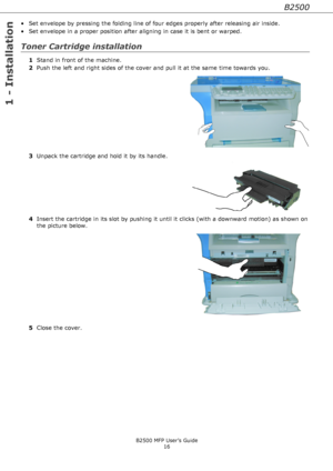 Page 16B2500
1 - Installation
B2500 MFP User’s Guide
16
• Set envelope by pressing the folding line of four edges properly after releasing air inside.
• Set envelope in a proper position after aligning in case it is bent or warped.
Toner Cartridge installation
1Stand in front of the machine.
2Push the left and right sides of the cover and pull it at the same time towards you.
3Unpack the cartridge and hold it by its handle.
4Insert the cartridge in its slot by pushing it until it clicks (with a downward motion)...