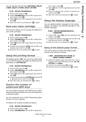 Page 21B2500
3 - Parameters/Setup
B2500 MFP User’s Guide
21
You can choose with the setup WITHOUT, DELAY 
5 MIN, DELAY 15 MIN, DELAY 30 MIN.
▼ 29 - SETUP/TECHNICALS
1
Press on ▼, press on OK.
2Select TECHNICALS with the ▼ or ▲ buttons 
and confirm with 
OK.
3Select 08 with the ▼ or ▲ buttons and confirm 
with 
OK.
4Quit this menu by pressing the  button.
Save your toner cartridge
This function allows you to increase the lifetime of 
your toner cartridge.
▼ 29 - SETUP/TECHNICALS
1
Press on ▼, press on OK....