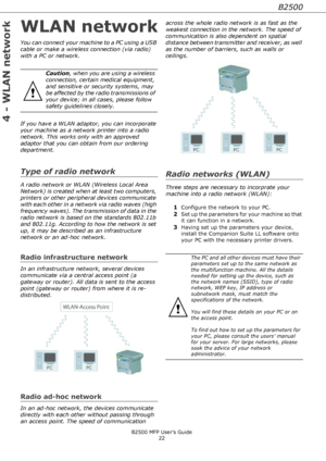 Page 22B2500
B2500 MFP User’s Guide
22
4 - WLAN network
WLAN network
You can connect your machine to a PC using a USB 
cable or make a wireless connection (via radio) 
with a PC or network.
If you have a WLAN adaptor, you can incorporate 
your machine as a network printer into a radio 
network. This works only with an approved 
adaptor that you can obtain from our ordering 
department.
Type of radio network
A radio network or WLAN (Wireless Local Area 
Network) is created when at least two computers, 
printers...