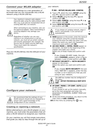 Page 23B2500
4 - WLAN network
B2500 MFP User’s Guide
23
Connect your WLAN adaptor
Your machine belongs to a new generation of 
terminals that you can incorporate into a WLAN 
network using a WLAN USB key.
Plug your WLAN USB key into the USB port of your 
machine.
Configure your network
Creating or rejoining a network
Before attempting to use a WLAN adaptor on your 
machine, you must enter the parameters that will 
allow a WLAN network to recognize your machine.
On your machine you will find simple instructions...