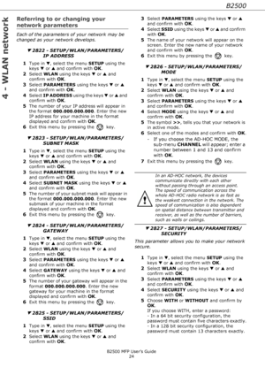 Page 24B2500
B2500 MFP User’s Guide
24
4 - WLAN network
Referring to or changing your  
network parameters
Each of the parameters of your network may be 
changed as your network develops.
▼ 2822 - SETUP/WLAN/PARAMETERS/
IP ADDRESS
1
Type in ▼, select the menu SETUP using the 
keys ▼ or ▲ and confirm with 
OK.
2Select WLAN using the keys ▼ or ▲ and 
confirm with 
OK.
3Select PARAMETERS using the keys ▼ or ▲ 
and confirm with 
OK.
4Select IP ADDRESS using the keys ▼ or ▲ and 
confirm with 
OK.
5The number of your...