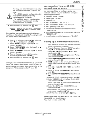 Page 25B2500
4 - WLAN network
B2500 MFP User’s Guide
25
6Exit this menu by pressing the  key.
▼ 2828 - SETUP/WLAN/PARAMETERS/
HOSTNAME
The machine name allows you to identify your 
machine on the network via a PC (for example with 
the name PRINT-NETWORK-1).
1
Type in ▼, select the menu SETUP using the 
keys ▼ or ▲ and confirm with 
OK.
2Select WLAN using the keys ▼ or ▲ and 
confirm with 
OK.
3Select PARAMETERS using the keys ▼ or ▲ 
and confirm with 
OK.
4Select HOSTNAME using the keys ▼ or ▲ and 
confirm...