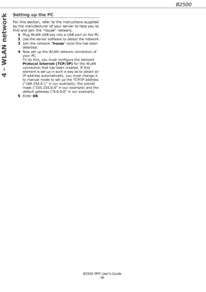 Page 26B2500
B2500 MFP User’s Guide
26
4 - WLAN network
Setting up the PC
For this section, refer to the instructions supplied 
by the manufacturer of your server to help you to 
find and join the house network.
1
Plug WLAN USB key into a USB port on the PC.
2Use the server software to detect the network.
3Join the network house once this has been 
detected.
4Now set up the WLAN network connection of 
your PC. 
To do this, you must configure the element 
Protocol Internet (TCP/IP) for the WLAN 
connection that...