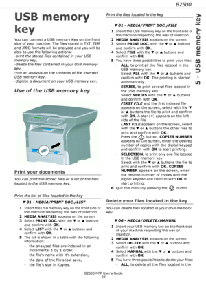 Page 27B2500
5 - USB memory key
B2500 MFP User’s Guide
27
USB memory 
key
You can connect a USB memory Key on the front 
side of your machine. The files stored in TXT, TIFF 
and JPEG formats will be analyzed and you will be 
able to use the following actions:
-print the stored files contained in your USB 
memory key,
-delete the files contained in your USB memory 
key,
-run an analysis on the contents of the inserted 
USB memory key,
-digitize a document on your USB memory key.
Use of the USB memory key
Print...