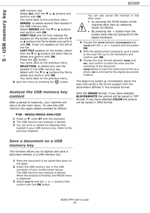 Page 28B2500
B2500 MFP User’s Guide
28
5 - USB memory key
USB memory key. 
Select ALL with the ▼ or ▲ buttons and 
confirm with OK. 
You come back to the previous menu.
-SERIES, to delete several files located in 
the USB memory key. 
Select SERIES with the ▼ or ▲ buttons 
and confirm with OK.  
FIRST FILE and the first indexed file 
appears on the screen, select with the ▼ 
or ▲ buttons the file to delete and confirm 
with OK. A star (❅) appears on the left of 
the file. 
LAST FILE appears on the screen,...