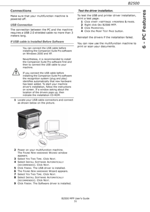 Page 31B2500
6 - PC Features
B2500 MFP User’s Guide
31
Connections
Make sure that your multifunction machine is 
powered off.
USB Connection
The connection between the PC and the machine 
requires a USB 2.0 shielded cable no more than 3 
meters long.
If USB cable is Installed Before Software
1Locate your USB cable connectors and connect 
as shown below on the picture. 
2Power on your multifunction machine. 
The F
OUND NEW HARDWARE WIZARD window 
appears. 
3Select YES THIS TIME. Click NEXT.
4Select INSTALL...