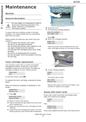 Page 36B2500
B2500 MFP User’s Guide
36
7 - Maintenance
Maintenance
Service
General information
To ensure that your machine is kept in the best 
condition, it is recommended that you periodically 
clean the inner parts.
Please respect the following rules while using this 
machine:
- Do not leave the scanner cover open.
- Do not try to lubricate the device.
- Do not close the scanner cover violently or do 
not apply vibrations to the machine.
- Do not open the cartridge access cover while 
printing.
- Do not try...