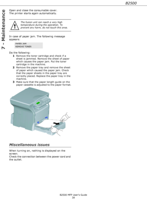 Page 38B2500
B2500 MFP User’s Guide
38
7 - Maintenance
Open and close the consumable cover.
The printer starts again automatically.
In case of paper jam. The following message 
appears:  
Do the following:
1
Remove the toner cartridge and check if a 
sheet is jammed. Remove the sheet of paper 
which causes the paper jam. Put the toner 
cartridge in the machine. 
2Remove the paper tray and remove the sheet 
of paper which caused the paper jam. Check 
that the paper sheets in the paper tray are 
correctly placed....