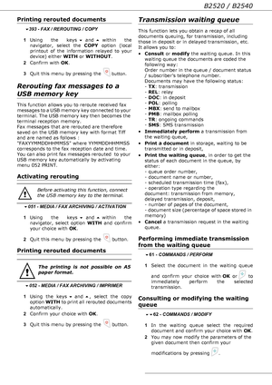 Page 24- 24 -
B2520 / B2540
Printing rerouted documents
 393 - FAX / REROUTING / COPY
1Using the keys  and  within the 
navigator, select the COPY option (local 
printout of the information relayed to your 
device) either WITH or WITHOUT.
2Confirm with OK.
3Quit this menu by pressing the 
 button.
Rerouting fax messages to a 
USB memory key
This function allows you to reroute received fax 
messages to a USB memory key connected to your 
terminal. The USB memory key then becomes the 
terminal reception...