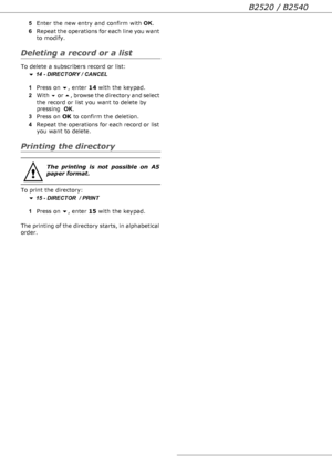 Page 37B2520 / B2540
- 37 - 5Enter the new entry and confirm with OK.
6Repeat the operations for each line you want 
to modify.
Deleting a record or a list
To delete a subscribers record or list:
 14 - DIRECTORY / CANCEL
1Press on , enter 14 with the keypad.
2With  or , browse the directory and select 
the record or list you want to delete by 
pressing  OK.
3Press on OK to confirm the deletion.
4Repeat the operations for each record or list 
you want to delete.
Printing the directory
To print the...