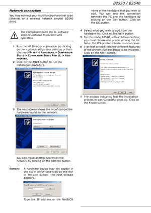 Page 52B2520 / B2540
- 52 -
Network connection
You may connect your multifunction terminal to an 
Ethernet or a wireless network (model B2540 
only).
1Run the MF Director application by clicking 
on the icon located on your desktop or from 
the menu S
TART >  PROGRAMS >  COMPANION 
S
UITE > COMPANION SUITE PRO LL > ADD 
PRINTER.
2Click on the N
EXT button to run the 
installation procedure. 
3The next screen shows the list of compatible 
hardware found on the network. 
You can make another search on the...