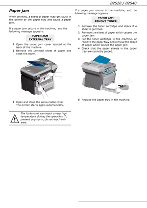 Page 68B2520 / B2540
- 68 -
Paper jam
When printing, a sheet of paper may get stuck in 
the printer or the paper tray and cause a paper 
jam.
If a paper jam occurs in the machine,  and the 
following message appears:
1Open the paper jam cover located at the 
back of the machine. 
2Remove the jammed sheet of paper and 
close the cover. 
3Open and close the consumable cover. 
The printer starts again automatically.If a paper jam occurs in the machine, and the 
following message appears: 
1Remove the toner...