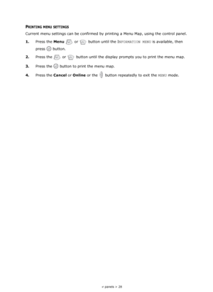 Page 28
Operator panels > 28
PRINTING MENU SETTINGS
Current menu settings can be confirmed by printing a Menu Map, using the control panel.
1. Press the  Menu  or   button until the I NFORMATION MENU  is available, then 
press  button.
2. Press the   or    button until the display prompts you to print the menu map.
3. Press the   button to print the menu map. 
4. Press the  Cancel  or Online  or the   button repeatedly to exit the  MENU  mode. 
Downloaded From ManualsPrinter.com Manuals 