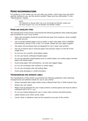 Page 29
Paper recommendations > 29
PAPER RECOMMENDATIONS
For guidance on the media you can use with your printer, which input tray and which 
ejection method to use, see  the section entitled “Paper an d tray information” in the 
“Specifications” chapter.
PAPER AND ENVELOPE TYPES
The manufacturer of this printer recommends th e following guidelines when selecting paper 
and envelopes for use in your printer:
> Paper and envelopes should be stored flat  and away from moisture, direct sunlight 
and heat sources....