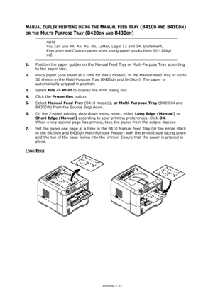 Page 53
2-sided printing > 53
MANUAL DUPLEX PRINTING USING THE MANUAL FEED TRAY (B410D AND B410DN) 
OR THE MULTI-PURPOSE TRAY (B420DN AND B430DN) 
1.Position the paper guides on the Manual F eed Tray or Multi-Purpose Tray according 
to the paper size.
2. Place paper (one sheet at a time for B410 mo dels) in the Manual Feed Tray or up to 
50 sheets in the Multi-Purpose Tray  (B420dn and B430dn). The paper is 
automatically gripped in position.
3. Select  File -> Print  to display the Print dialog box.
4. Click...