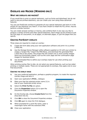 Page 55
Overlays and Macros (Windows only) > 55
OVERLAYS AND MACROS (WINDOWS ONLY)
WHAT ARE OVERLAYS AND MACROS?
If you would like to print on special stationery, such as forms and letterhead, but do not 
want to use pre-printed stationery, you ca n create your own using these advanced 
features.
You can use PostScript overlays to generate all  your special stationery and store it in the 
printer for use whenever you need it. If you ha ve chosen to install the PCL driver, macros 
perform a similar function.
You...