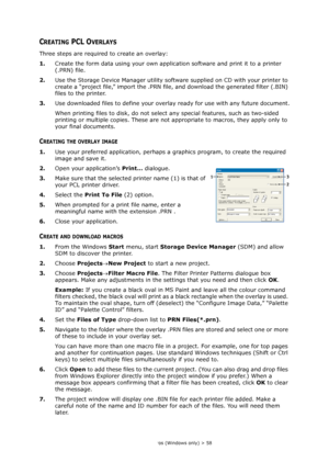 Page 58
Overlays and Macros (Windows only) > 58
CREATING PCL OVERLAYS
Three steps are required to create an overlay:
1.Create the form data using your own application software and print it to a printer 
(.PRN) file.
2. Use the Storage Device Manager utility software supplied on CD with your printer to 
create a “project file,” import the .PRN f ile, and download the generated filter (.BIN) 
files to the printer.
3. Use downloaded files to define your overlay ready for use with any future document.
When printing...