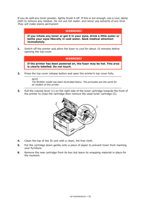 Page 62
Consumables and maintenance > 62
If you do spill any toner powder, lightly brush it off. If this is not enough, use a cool, damp 
cloth to remove any residue.  Do not use hot water, and never use solvents of any kind. 
They will make stains permanent .
1. Switch off the printer and  allow the fuser to cool for about 10 minutes before 
opening the top cover.
2. Press the top cover release button and open the printer’s top cover fully.
3. Pull the colored lever (1) on the right side  of the toner...