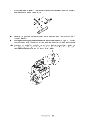 Page 63
Consumables and maintenance > 63
7.Gently shake the cartridge (3) from end to  end several times to loosen and distribute 
the toner evenly inside the cartridge.
8. Remove the wrapping material and peel off the adhesive tape from the underside of 
the cartridge (4).
9. Holding the cartridge by its top center with  the colored lever to the right (5), lower it 
into the printer over the image drum unit  from which the old cartridge was removed.
10. Insert the left end of the cartridge into the image drum...