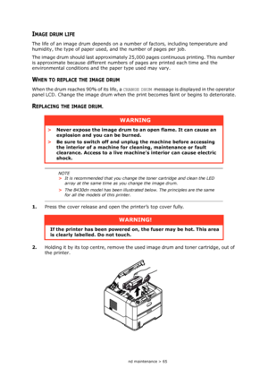 Page 65
Consumables and maintenance > 65
IMAGE DRUM LIFE
The life of an image drum depends on a number of factors, including temperature and 
humidity, the type of paper used, and the number of pages per job.
The image drum should last approximately 25, 000 pages continuous printing. This number 
is approximate because different numbers of pages are printed each time and the 
environmental conditions and th e paper type used may vary.
WHEN TO REPLACE THE IMAGE DRUM
When the drum reaches 90% of its life, a...