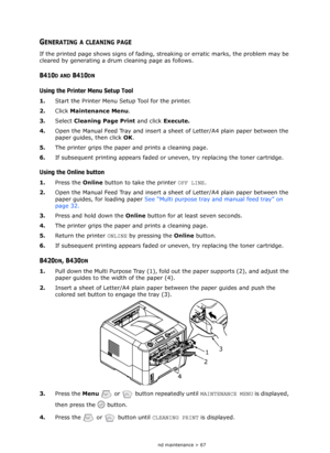 Page 67
Consumables and maintenance > 67
GENERATING A CLEANING PAGE
If the printed page shows signs of fading, streaking or erratic marks, the problem may be 
cleared by generating a drum cleaning page as follows.
B410D AND B410DN
Using the Printer Menu Setup Tool
1. Start the Printer Menu Setup Tool for the printer.
2. Click Maintenance Menu . 
3. Select  Cleaning Page Print  and click Execute.
4. Open the Manual Feed Tray and insert a  sheet of Letter/A4 plain paper between the 
paper guides, then click  OK....