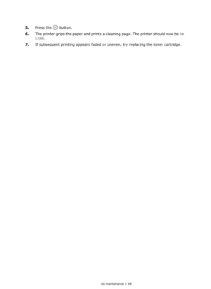 Page 68
Consumables and maintenance > 68
5.Press the   button.
6. The printer grips the paper and prints a cl eaning page. The printer should now be ON 
LINE . 
7. If subsequent printing appears faded or  uneven, try replacing the toner cartridge.
Downloaded From ManualsPrinter.com Manuals 