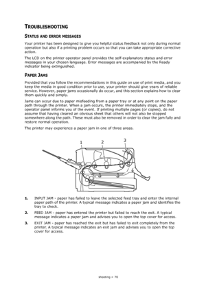 Page 70
Troubleshooting > 70
TROUBLESHOOTING
STATUS AND ERROR MESSAGES
Your printer has been designed to give you helpful status feedback not only during normal 
operation but also if a printing problem occurs  so that you can take appropriate corrective 
action.
The LCD on the printer operator panel provid es the self-explanatory status and error 
messages in your chosen language. Erro r messages are accompanied by the Ready 
indicator being extinguished.
PAPER JAMS
Provided that you follow the recommendations...