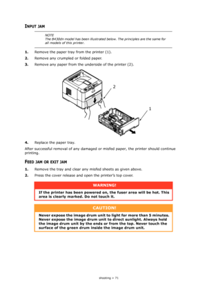 Page 71
Troubleshooting > 71
INPUT JAM
1.Remove the paper tray from the printer (1).
2. Remove any crumpled or folded paper.
3. Remove any paper from the underside of the printer (2).
4. Replace the paper tray. 
After successful removal of any damaged or mi sfed paper, the printer should continue 
printing.
FEED JAM OR EXIT JAM
1. Remove the tray and clear any  misfed sheets as given above.
2. Press the cover release and open the printer’s top cover.
NOTE
The B430dn model has been illustrated below. The...