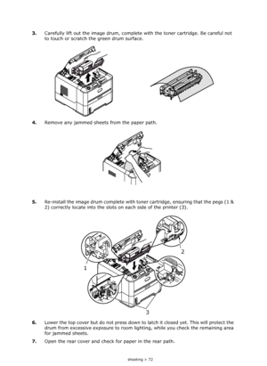 Page 72
Troubleshooting > 72
3.Carefully lift out the image drum, complete  with the toner cartridge. Be careful not 
to touch or scratch the green drum surface.
4. Remove any jammed sheets from the paper path.
5. Re-install the image drum complete with toner cartridge, ensuring that the pegs (1 & 
2) correctly locate into the slots on each side of the printer (3). 
6. Lower the top cover but do not  press down to latch it closed yet. This will protect the 
drum from excessive exposure to room li ghting, while...