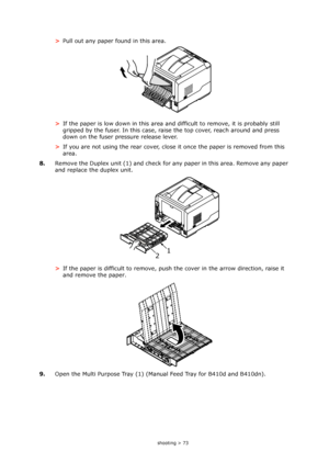 Page 73
Troubleshooting > 73
>Pull out any paper found in this area.
> If the paper is low down in this area and  difficult to remove, it is probably still 
gripped by the fuser. In this case, rais e the top cover, reach around and press 
down on the fuser pressure release lever.
> If you are not using the rear cover, close it once the paper is removed from this 
area.
8. Remove the Duplex unit (1) and check for  any paper in this area. Remove any paper 
and replace the duplex unit.
> If the paper is difficult...