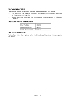 Page 78
Installing options > 78
INSTALLING OPTIONS
The following options are available to extend the performance of your printer:
> 128 and 256MB RAM DIMM: to extend the main  memory of your printer and speed 
up the processing of large files
> Second paper tray: to increase your prin ter’s paper handling capacity by 530 sheets 
(75g/m²)
INSTALLING OPTIONS ORDER NUMBERS
INSTALLATION PROCEDURE
To install any of the above opti ons, follow the detailed installation sheet that accompanies 
the option.
128MB RAM...