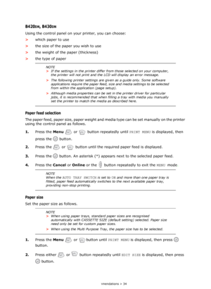 Page 34
Paper recommendations > 34
B420DN, B430DN
Using the control panel on your printer, you can choose:
>which paper to use
> the size of the paper you wish to use
> the weight of the paper (thickness)
> the type of paper
Paper feed selection
The paper feed, paper size, paper weight and media type can be set manually on the printer 
using the control panel as follows.
1.Press the  Menu  or    button repeatedly until  PRINT MENU is displayed, then 
press the   button.
2. Press the   or   button until the...