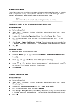 Page 48
Operation > 48
POWER SAVING MODE
Power Saving sets how long the printer waits before going into standby mode. In standby 
mode your printer’s energy consumption is re duced. You can specify the length of time 
before a printer enters power saving  mode by setting a larger value.
CHANGING THE LENGTH OF TIME BEFORE ENTERING POWER SAVING MODE
B410d and B410dn
Use the Menu Setup Tool
1.Select Start > Programs > Oki Data > OKI B410 printer Menu Setup Tool > Printer 
Menu Setup Tool.
2. Double-click  System...