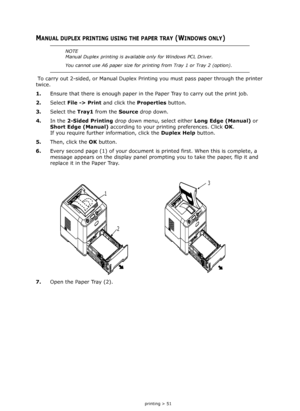 Page 51
2-sided printing > 51
MANUAL DUPLEX PRINTING USING THE PAPER TRAY (WINDOWS ONLY) 
 To carry out 2-sided, or Manual Duplex Printing you must pass paper through the printer 
twice.
1. Ensure that there is enough  paper in the Paper Tray to carry out the print job. 
2. Select  File -> Print  and click the  Properties button. 
3. Select the  Tray1 from the  Source drop down.
4. In the  2-Sided Printing  drop down menu, select either  Long Edge (Manual) or 
Short Edge (Manual)  according to your printing...