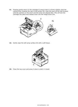 Page 64
Consumables and maintenance > 64
11.Pressing gently down on the cartridge to en sure that it is firmly seated, push the 
colored lever towards the rear of the printe r (8). Push the lever all the way forward 
until the pointers on the drum and the toner are aligned (8a). This will lock the 
cartridge into place and release  toner into the image drum unit.
12. Gently wipe the LED array surface (9) with a soft tissue.
13. Close the top cover and press it down to latch it closed.
8
8a
9
Downloaded From...