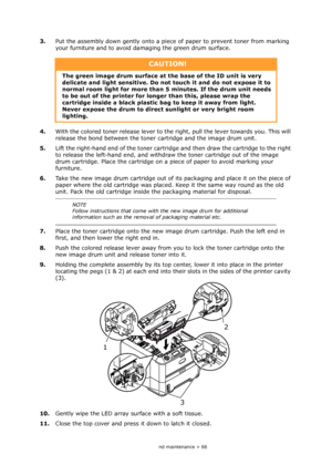 Page 66
Consumables and maintenance > 66
3.Put the assembly down gently onto a piec e of paper to prevent toner from marking 
your furniture and to avoid damaging the green drum surface.
4. With the colored toner release lever to the ri ght, pull the lever towards you. This will 
release the bond between the toner  cartridge and the image drum unit.
5. Lift the right-hand end of the toner cartridge  and then draw the cartridge to the right 
to release the left-hand end, and withdraw the toner cartridge out of...