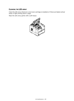 Page 69
Consumables and maintenance > 69
CLEANING THE LED ARRAY
Clean the LED array whenever a new toner cartridge is installed or if there are faded vertical 
areas or light printing down a page.
Wipe the LED array gently with a soft tissue.
Downloaded From ManualsPrinter.com Manuals 