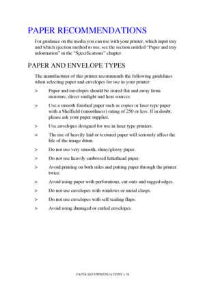 Page 34PAPER RECOMMENDATIONS > 34
PAPER RECOMMENDATIONS
For guidance on the media you can use with your printer, which input tray 
and which ejection method to use, see the section entitled “Paper and tray 
information” in the “Specifications” chapter.
PAPER AND ENVELOPE TYPES
The manufacturer of this printer recommends the following guidelines 
when selecting paper and envelopes for use in your printer:
> Paper and envelopes should be stored flat and away from 
moisture, direct sunlight and heat sources.
> Use...