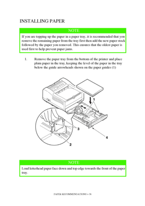 Page 36PAPER RECOMMENDATIONS > 36
INSTALLING PAPER
1. Remove the paper tray from the bottom of the printer and place 
plain paper in the tray, keeping the level of the paper in the tray 
below the guide arrowheads shown on the paper guides (1)
NOTE
If you are topping up the paper in a paper tray, it is recommended that you 
remove the remaining paper from the tray first then add the new paper stock 
followed by the paper you removed. This ensures that the oldest paper is 
used first to help prevent paper jams....