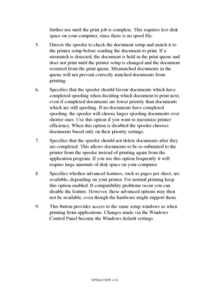 Page 62OPERATION > 62
further use until the print job is complete. This requires less disk 
space on your computer, since there is no spool file.
5. Directs the spooler to check the document setup and match it to 
the printer setup before sending the document to print. If a 
mismatch is detected, the document is held in the print queue and 
does not print until the printer setup is changed and the document 
restarted from the print queue. Mismatched documents in the 
queue will not prevent correctly matched...