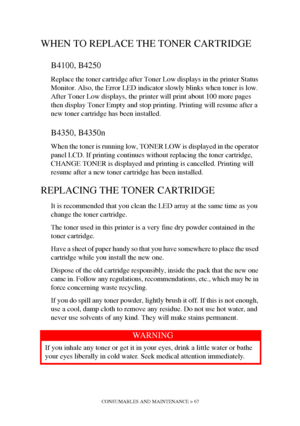 Page 67CONSUMABLES AND MAINTENANCE > 67
WHEN TO REPLACE THE TONER CARTRIDGE
B4100, B4250
Replace the toner cartridge after Toner Low displays in the printer Status 
Monitor. Also, the Error LED indicator slowly blinks when toner is low. 
After Toner Low displays, the printer will print about 100 more pages 
then display Toner Empty and stop printing. Printing will resume after a 
new toner cartridge has been installed.
B4350, B4350n
When the toner is running low, TONER LOW is displayed in the operator 
panel...