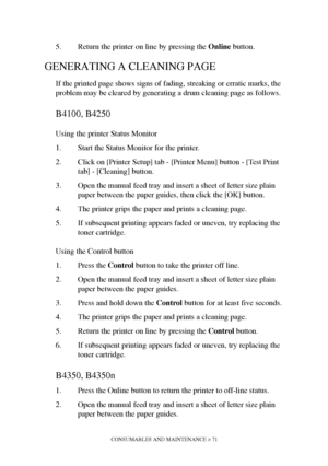 Page 71CONSUMABLES AND MAINTENANCE > 71
5. Return the printer on line by pressing the Online button.
GENERATING A CLEANING PAGE
If the printed page shows signs of fading, streaking or erratic marks, the 
problem may be cleared by generating a drum cleaning page as follows.
B4100, B4250
Using the printer Status Monitor
1. Start the Status Monitor for the printer.
2. Click on [Printer Setup] tab - [Printer Menu] button - [Test Print 
tab] - [Cleaning] button.
3. Open the manual feed tray and insert a sheet of...