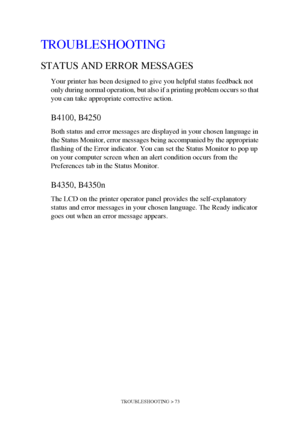 Page 73TROUBLESHOOTING > 73
TROUBLESHOOTING
STATUS AND ERROR MESSAGES
Your printer has been designed to give you helpful status feedback not 
only during normal operation, but also if a printing problem occurs so that 
you can take appropriate corrective action.
B4100, B4250
Both status and error messages are displayed in your chosen language in 
the Status Monitor, error messages being accompanied by the appropriate 
flashing of the Error indicator. You can set the Status Monitor to pop up 
on your computer...