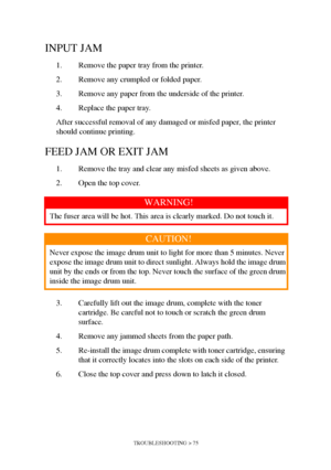 Page 75TROUBLESHOOTING > 75
INPUT JAM
1. Remove the paper tray from the printer.
2. Remove any crumpled or folded paper.
3. Remove any paper from the underside of the printer.
4. Replace the paper tray. 
After successful removal of any damaged or misfed paper, the printer 
should continue printing.
FEED JAM OR EXIT JAM
1. Remove the tray and clear any misfed sheets as given above.
2. Open the top cover.
3. Carefully lift out the image drum, complete with the toner 
cartridge. Be careful not to touch or scratch...