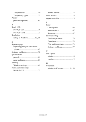 Page 87INDEX > 87
Transparencies .............................40
Transparency types ......................35
Priority
print queue priority ......................61
R
Ready LED
B4100, B4250 ..............................16
B4350, B4350n ............................23
Resolution
setting in Windows ............... 52
, 58
S
Separator page
separating print jobs on a shared 
printer..........................................63
Software problems ...........................78
specifications
general...