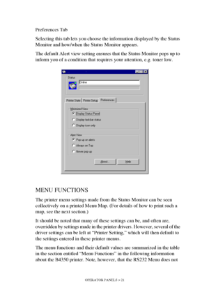 Page 21OPERATOR PANELS > 21
Preferences Tab 
Selecting this tab lets you choose the information displayed by the Status 
Monitor and how/when the Status Monitor appears.
The default Alert view setting ensures that the Status Monitor pops up to 
inform you of a condition that requires your attention, e.g. toner low.
MENU FUNCTIONS
The printer menu settings made from the Status Monitor can be seen 
collectively on a printed Menu Map. (For details of how to print such a 
map, see the next section.)
It should be...