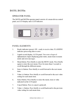 Page 23OPERATOR PANELS > 23
B4350, B4350n
OPERATOR PANEL
The B4350 and B4350n operator panel consists of a menu driven control 
panel, an LCD display and a LED indicator.
PANEL ELEMENTS
1. Ready indicator (green). ON - ready to receive data. FLASHING 
indicates processing data or error.
2. Liquid crystal display. (LCD) panel. Two rows of up to 8 
alphanumeric digits displaying print status, menu items in menu 
mode and error messages. 
3. Menu button. Press briefly to enter the MENU mode. Press briefly 
again...